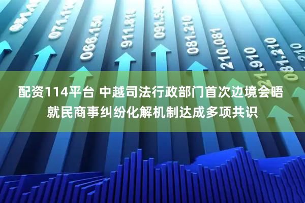 配资114平台 中越司法行政部门首次边境会晤 就民商事纠纷化解机制达成多项共识