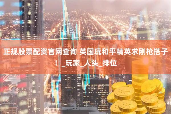 正规股票配资官网查询 英国玩和平精英求刚枪搭子！_玩家_人头_排位