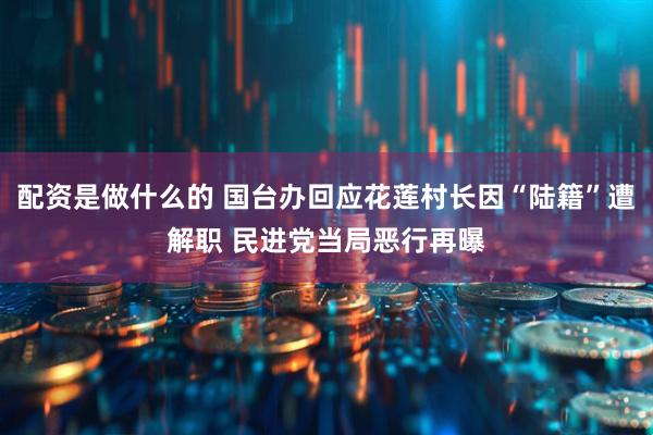 配资是做什么的 国台办回应花莲村长因“陆籍”遭解职 民进党当局恶行再曝