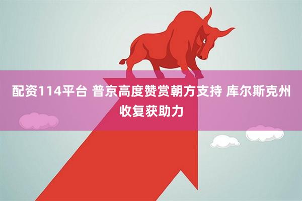 配资114平台 普京高度赞赏朝方支持 库尔斯克州收复获助力