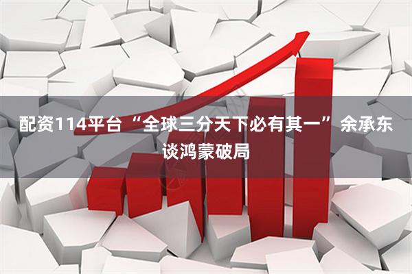 配资114平台 “全球三分天下必有其一” 余承东谈鸿蒙破局