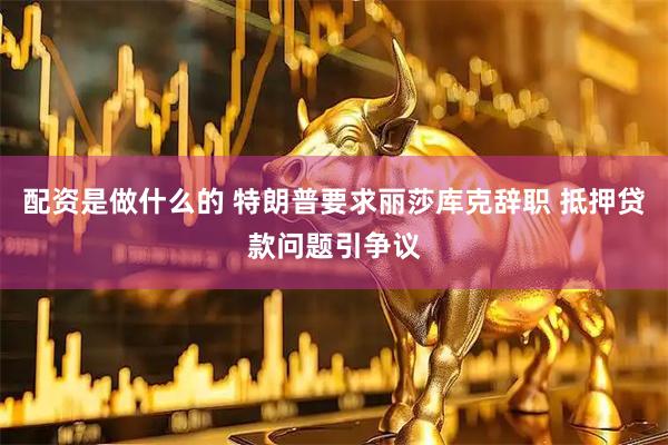 配资是做什么的 特朗普要求丽莎库克辞职 抵押贷款问题引争议