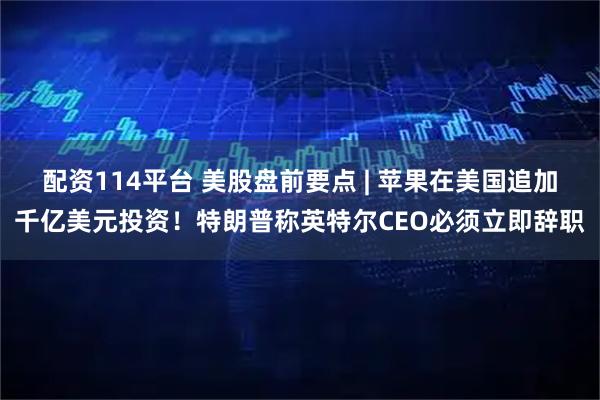 配资114平台 美股盘前要点 | 苹果在美国追加千亿美元投资！特朗普称英特尔CEO必须立即辞职