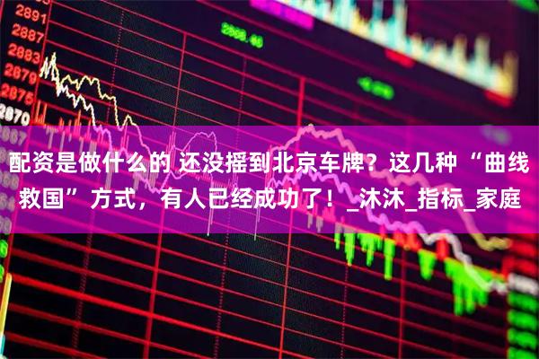 配资是做什么的 还没摇到北京车牌？这几种 “曲线救国” 方式，有人已经成功了！_沐沐_指标_家庭