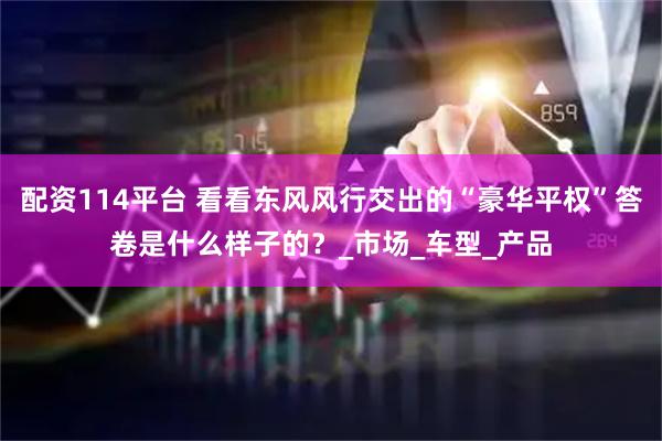 配资114平台 看看东风风行交出的“豪华平权”答卷是什么样子的？_市场_车型_产品