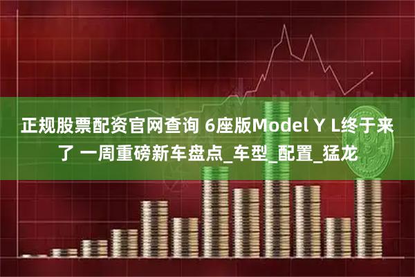 正规股票配资官网查询 6座版Model Y L终于来了 一周重磅新车盘点_车型_配置_猛龙