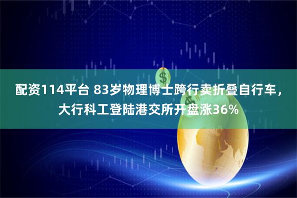 配资114平台 83岁物理博士跨行卖折叠自行车，大行科工登陆港交所开盘涨36%