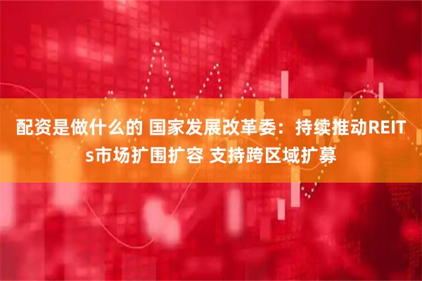 配资是做什么的 国家发展改革委：持续推动REITs市场扩围扩容 支持跨区域扩募