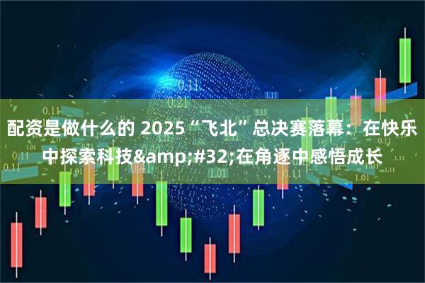 配资是做什么的 2025“飞北”总决赛落幕:在快乐中探索科技 在角逐中感悟成长