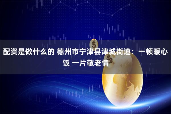 配资是做什么的 德州市宁津县津城街道：一顿暖心饭 一片敬老情