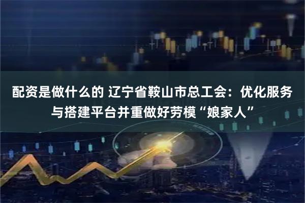 配资是做什么的 辽宁省鞍山市总工会:优化服务与搭建平台并重做好劳模“娘家人”